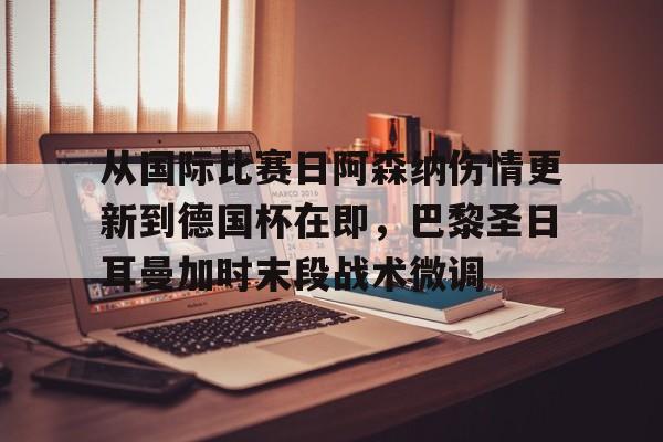 九游娱乐-关于从国际比赛日阿森纳伤情更新到德国杯在即，巴黎圣日耳曼加时末段战术微调的信息