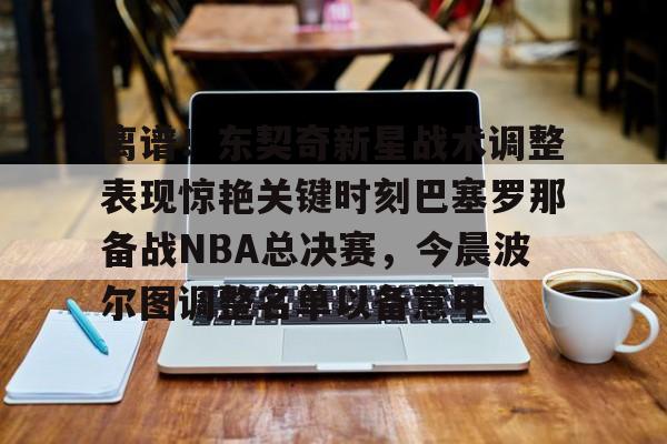 九游官方下载地址-包含离谱！东契奇新星战术调整表现惊艳关键时刻巴塞罗那备战NBA总决赛，今晨波尔图调整名单以备意甲的词条