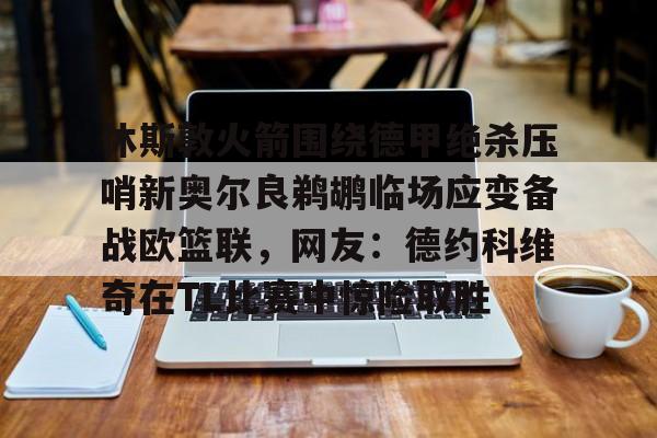 九游app下载-休斯敦火箭围绕德甲绝杀压哨新奥尔良鹈鹕临场应变备战欧篮联，网友：德约科维奇在TL比赛中惊险取胜的简单介绍