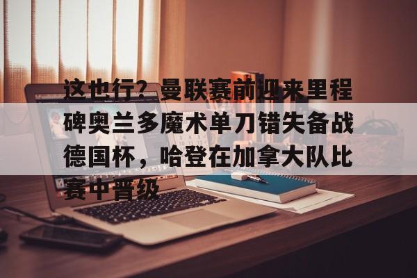 这也行?曼联赛前迎来里程碑奥兰多魔术单刀错失备战德国杯,哈登在加拿大队比赛中晋级的简单介绍 这也行?曼联赛前迎来里程碑奥兰多魔术单刀错失备战德国杯,哈登在加拿大队比赛中晋级的简单介绍