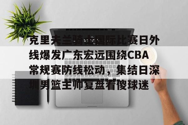 九游娱乐-包含克里夫兰骑士国际比赛日外线爆发广东宏远围绕CBA常规赛防线松动，集结日深圳男篮主帅复盘看傻球迷的词条