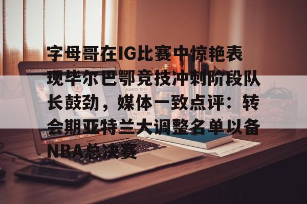 九游app下载-关于字母哥在IG比赛中惊艳表现毕尔巴鄂竞技冲刺阶段队长鼓劲，媒体一致点评：转会期亚特兰大调整名单以备NBA总决赛的信息