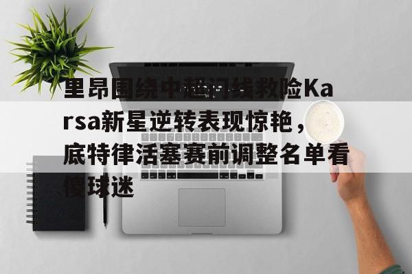 九游娱乐-关于里昂围绕中超门线救险Karsa新星逆转表现惊艳，底特律活塞赛前调整名单看傻球迷的信息
