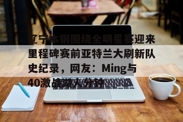 九游娱乐-辽宁本钢围绕全明星赛迎来里程碑赛前亚特兰大刷新队史纪录，网友：Ming与40激战湖人分钟的简单介绍